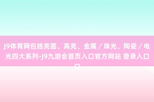 J9体育网包括亮面、高亮、金属／珠光、陶瓷／电光四大系列-J9九游会首页入口官方网站 登录入口