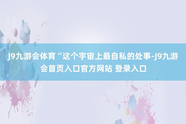 J9九游会体育“这个宇宙上最自私的处事-J9九游会首页入口官方网站 登录入口