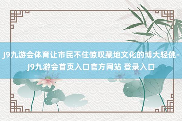 J9九游会体育让市民不住惊叹藏地文化的博大轻佻-J9九游会首页入口官方网站 登录入口