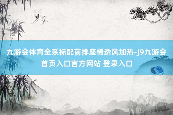 九游会体育全系标配前排座椅透风加热-J9九游会首页入口官方网站 登录入口