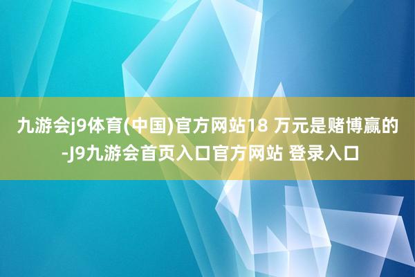 九游会j9体育(中国)官方网站18 万元是赌博赢的 -J9九游会首页入口官方网站 登录入口