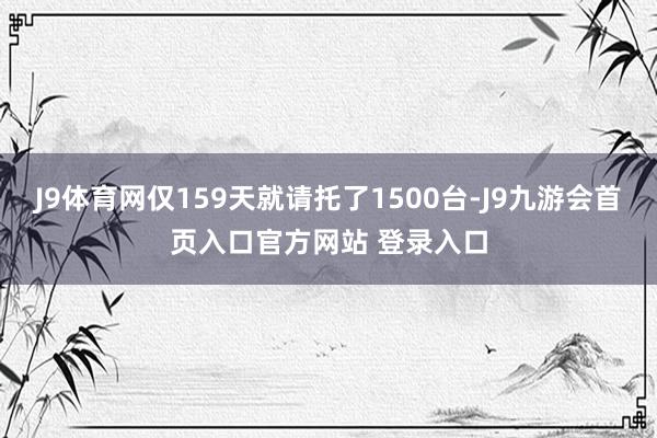J9体育网仅159天就请托了1500台-J9九游会首页入口官方网站 登录入口