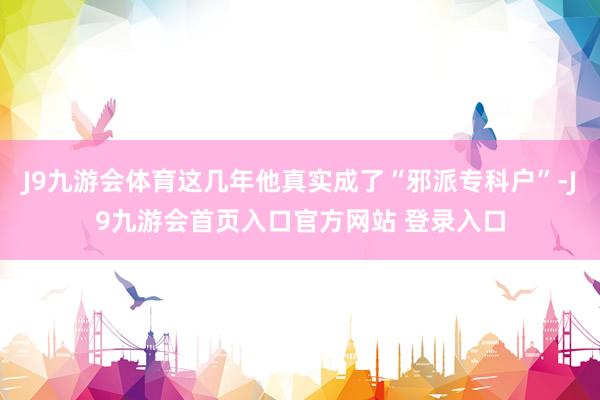J9九游会体育这几年他真实成了“邪派专科户”-J9九游会首页入口官方网站 登录入口