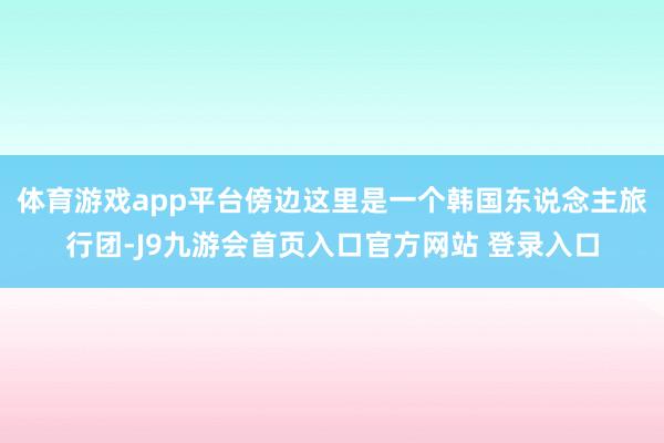 体育游戏app平台傍边这里是一个韩国东说念主旅行团-J9九游会首页入口官方网站 登录入口