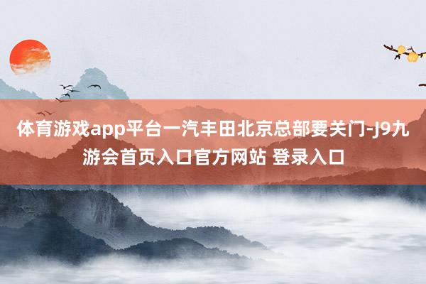 体育游戏app平台一汽丰田北京总部要关门-J9九游会首页入口官方网站 登录入口