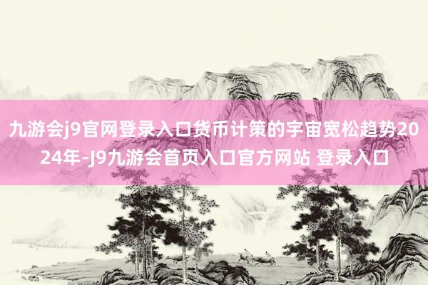 九游会j9官网登录入口货币计策的宇宙宽松趋势2024年-J9九游会首页入口官方网站 登录入口