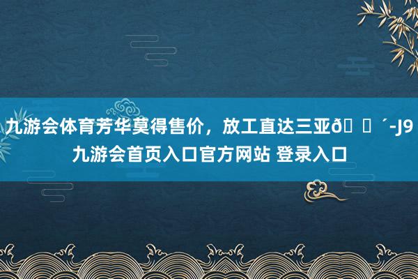 九游会体育芳华莫得售价，放工直达三亚🌴-J9九游会首页入口官方网站 登录入口