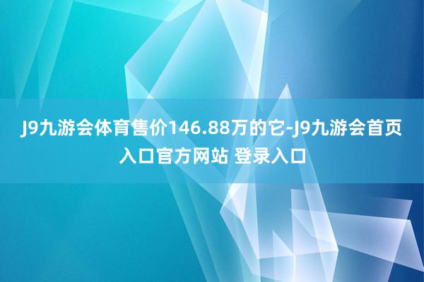 J9九游会体育售价146.88万的它-J9九游会首页入口官方网站 登录入口