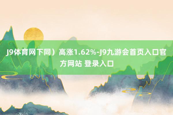 J9体育网下同）高涨1.62%-J9九游会首页入口官方网站 登录入口