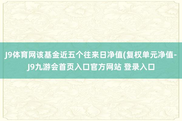 J9体育网该基金近五个往来日净值(复权单元净值-J9九游会首页入口官方网站 登录入口