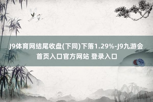 J9体育网结尾收盘(下同)下落1.29%-J9九游会首页入口官方网站 登录入口