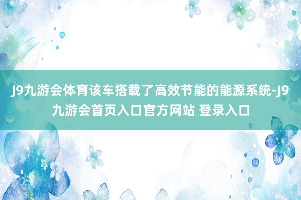 J9九游会体育该车搭载了高效节能的能源系统-J9九游会首页入口官方网站 登录入口