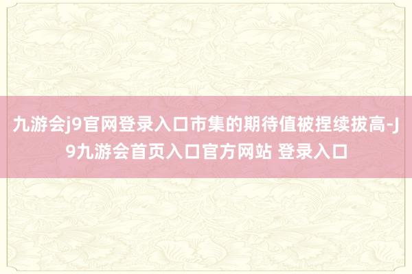九游会j9官网登录入口市集的期待值被捏续拔高-J9九游会首页入口官方网站 登录入口