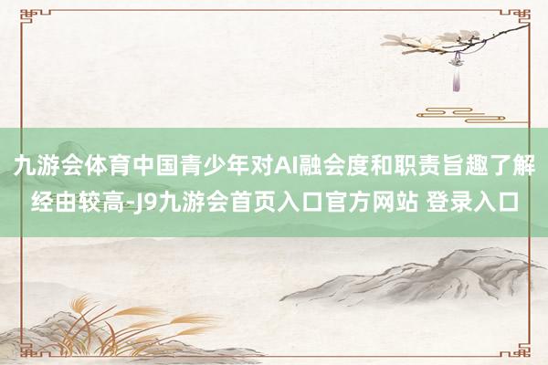 九游会体育中国青少年对AI融会度和职责旨趣了解经由较高-J9九游会首页入口官方网站 登录入口
