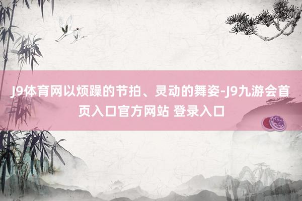 J9体育网以烦躁的节拍、灵动的舞姿-J9九游会首页入口官方网站 登录入口