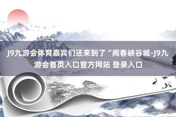 J9九游会体育嘉宾们还来到了“闹春峡谷城-J9九游会首页入口官方网站 登录入口