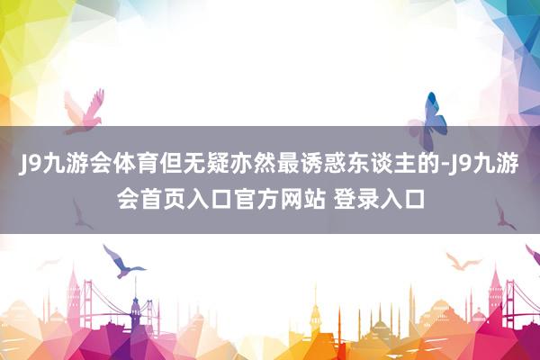 J9九游会体育但无疑亦然最诱惑东谈主的-J9九游会首页入口官方网站 登录入口