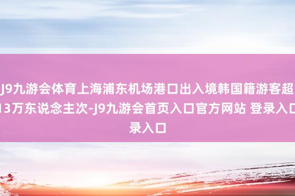 J9九游会体育上海浦东机场港口出入境韩国籍游客超13万东说念主次-J9九游会首页入口官方网站 登录入口