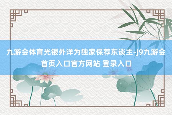 九游会体育光银外洋为独家保荐东谈主-J9九游会首页入口官方网站 登录入口