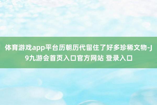 体育游戏app平台历朝历代留住了好多珍稀文物-J9九游会首页入口官方网站 登录入口