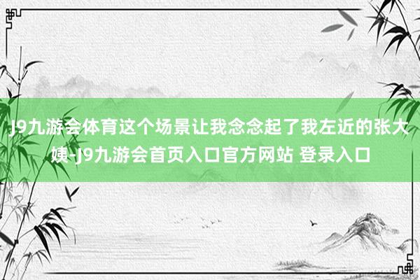 J9九游会体育这个场景让我念念起了我左近的张大姨-J9九游会首页入口官方网站 登录入口