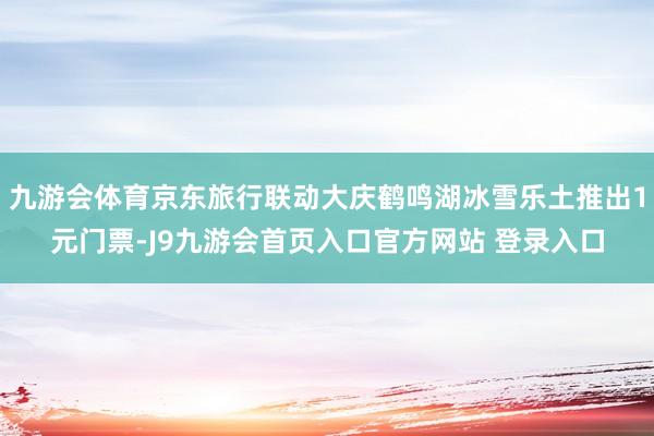 九游会体育京东旅行联动大庆鹤鸣湖冰雪乐土推出1元门票-J9九游会首页入口官方网站 登录入口