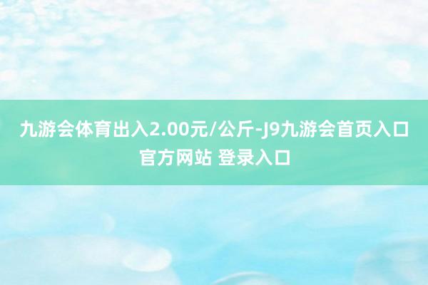 九游会体育出入2.00元/公斤-J9九游会首页入口官方网站 登录入口