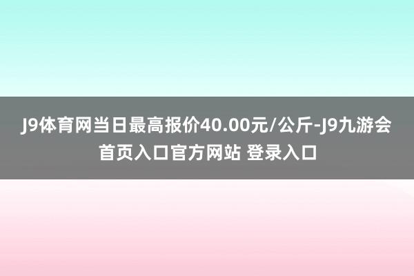 J9体育网当日最高报价40.00元/公斤-J9九游会首页入口官方网站 登录入口