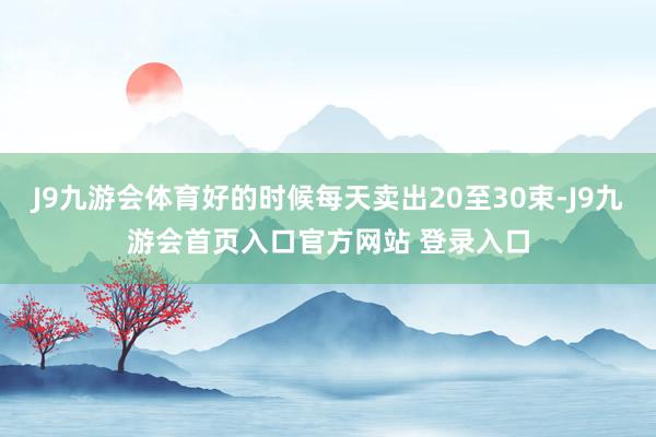 J9九游会体育好的时候每天卖出20至30束-J9九游会首页入口官方网站 登录入口