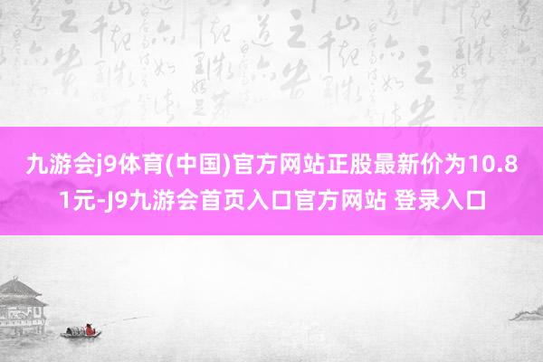 九游会j9体育(中国)官方网站正股最新价为10.81元-J9九游会首页入口官方网站 登录入口