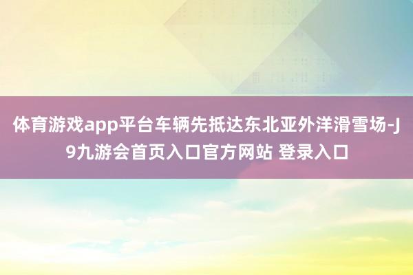 体育游戏app平台车辆先抵达东北亚外洋滑雪场-J9九游会首页入口官方网站 登录入口