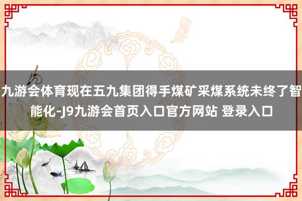 九游会体育现在五九集团得手煤矿采煤系统未终了智能化-J9九游会首页入口官方网站 登录入口