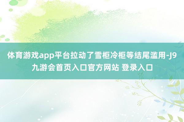 体育游戏app平台拉动了雪柜冷柜等结尾滥用-J9九游会首页入口官方网站 登录入口