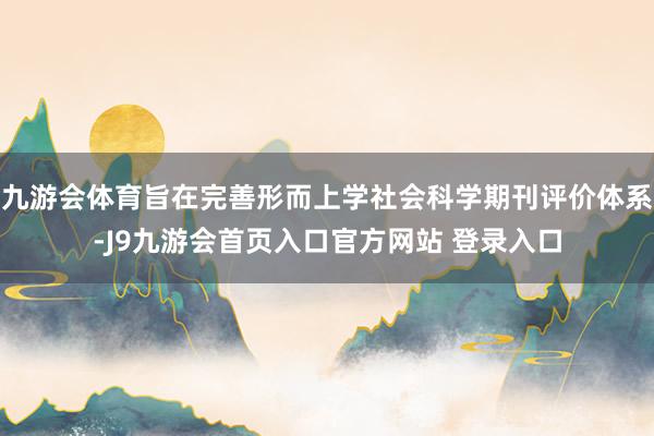 九游会体育旨在完善形而上学社会科学期刊评价体系-J9九游会首页入口官方网站 登录入口