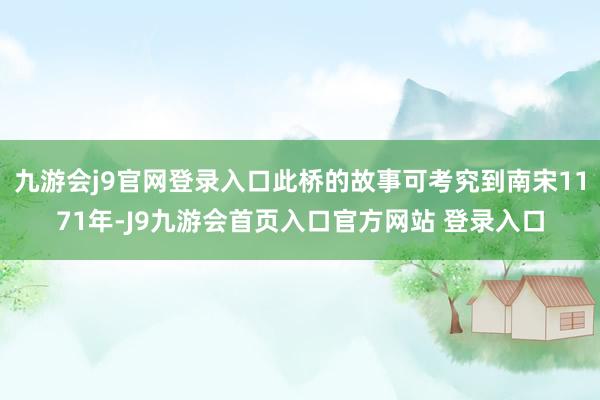九游会j9官网登录入口此桥的故事可考究到南宋1171年-J9九游会首页入口官方网站 登录入口