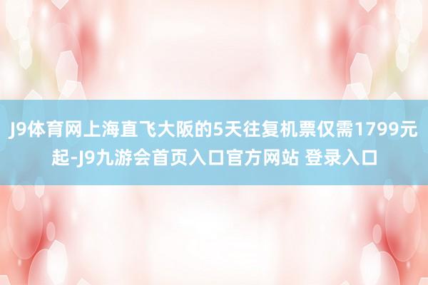 J9体育网上海直飞大阪的5天往复机票仅需1799元起-J9九游会首页入口官方网站 登录入口