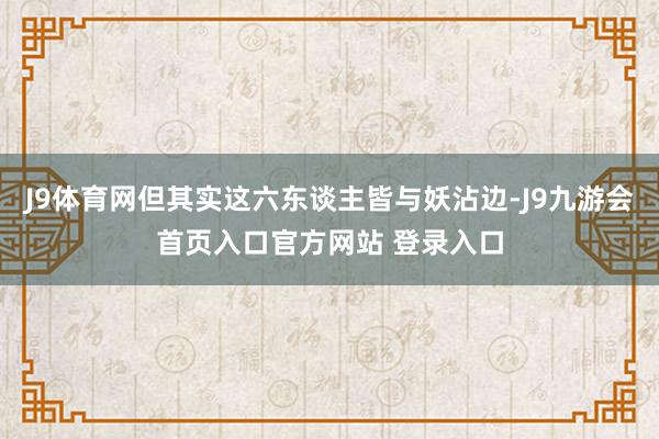 J9体育网但其实这六东谈主皆与妖沾边-J9九游会首页入口官方网站 登录入口
