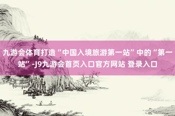 九游会体育打造“中国入境旅游第一站”中的“第一站”-J9九游会首页入口官方网站 登录入口