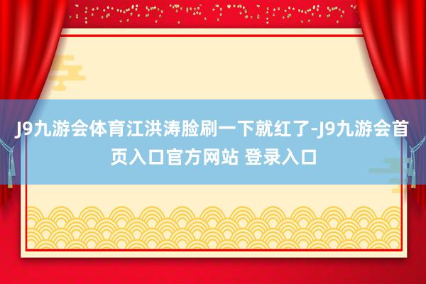 J9九游会体育江洪涛脸刷一下就红了-J9九游会首页入口官方网站 登录入口