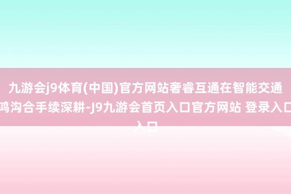 九游会j9体育(中国)官方网站奢睿互通在智能交通鸿沟合手续深耕-J9九游会首页入口官方网站 登录入口