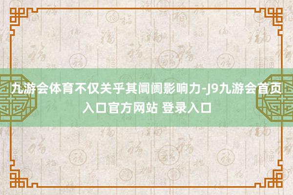 九游会体育不仅关乎其阛阓影响力-J9九游会首页入口官方网站 登录入口