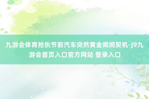 九游会体育抢执节前汽车突然黄金阛阓契机-J9九游会首页入口官方网站 登录入口