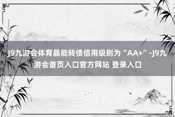 J9九游会体育晶能转债信用级别为“AA+”-J9九游会首页入口官方网站 登录入口