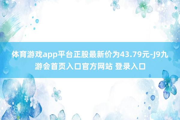 体育游戏app平台正股最新价为43.79元-J9九游会首页入口官方网站 登录入口