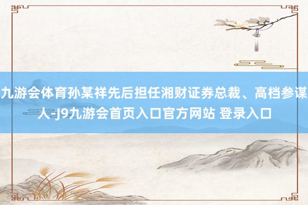 九游会体育孙某祥先后担任湘财证券总裁、高档参谋人-J9九游会首页入口官方网站 登录入口