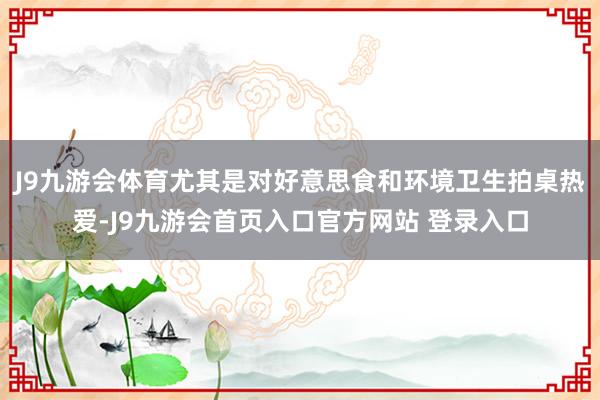 J9九游会体育尤其是对好意思食和环境卫生拍桌热爱-J9九游会首页入口官方网站 登录入口