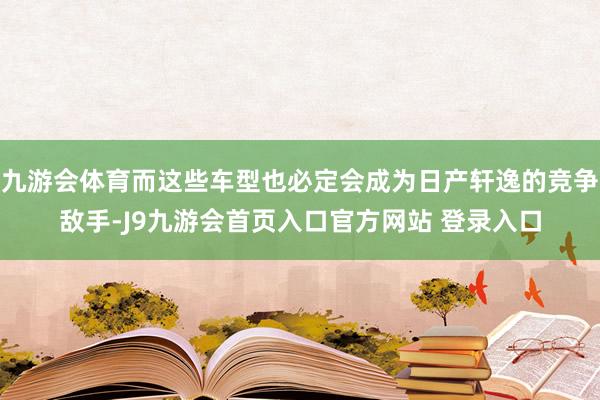 九游会体育而这些车型也必定会成为日产轩逸的竞争敌手-J9九游会首页入口官方网站 登录入口