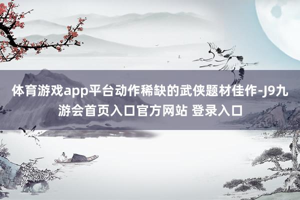 体育游戏app平台动作稀缺的武侠题材佳作-J9九游会首页入口官方网站 登录入口