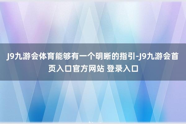 J9九游会体育能够有一个明晰的指引-J9九游会首页入口官方网站 登录入口