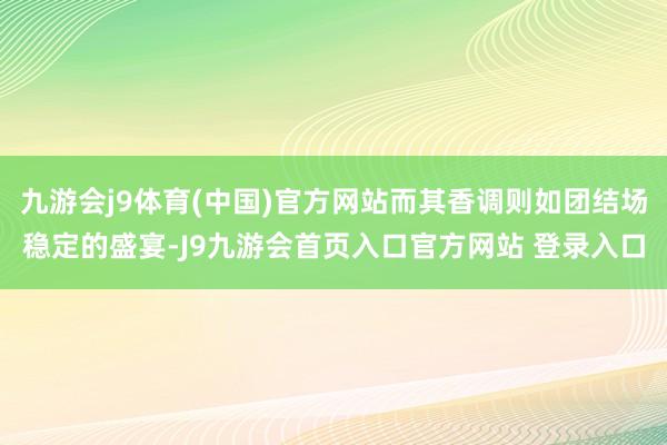九游会j9体育(中国)官方网站而其香调则如团结场稳定的盛宴-J9九游会首页入口官方网站 登录入口